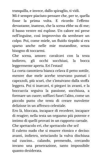 tranquilla, e invece, dallo spiraglio, ti vidi.
Mi è sempre piaciuto pensare che, per te, quella
fosse la prima volta. E ricordo l’eﬀetto
devastante, inatteso, che la scena ebbe su di me;
il basso ventre mi esplose. Un calore mi prese
nell’inguine, così improvviso da sembrare un
colpo. Poi, come miele, un ﬂuido tiepido si era
sparso anche nelle mie mutandine, senza
bisogno di toccarmi.
Che scena, amore: cavalcavi con la testa
indietro, gli occhi socchiusi, la bocca
leggermente aperta. Eri l’estasi!
La corta canottiera bianca celava il petto sottile,
mentre due mele acerbe tenevano puntuti i
capezzoli, più scuri, che s’intuivano dalla stoﬀa
leggera. Poi ti inarcavi, ti piegavi in avanti, e la
boccuccia seguiva la passione, socchiusa, a
formare un cuore; soffiavi fuori l’alito, come un
piccolo putto che tenta di creare nuvolette
deliziose in un affresco celestiale.
Ero là, bloccata, incapace di recedere, incapace
di reagire; nella testa un orgasmo più potente e
intimo di quelli provati in un rapporto carnale.
Che spettacolo eri, che spettacolo che sei!
Il culetto nudo che si muove ritmico e deciso:
avanti, indietro, strisciando la vulva dischiusa
sul cuscino... calando, premendo, cercando
invano una penetrazione, tanto impossibile
quanto desiderata.
 