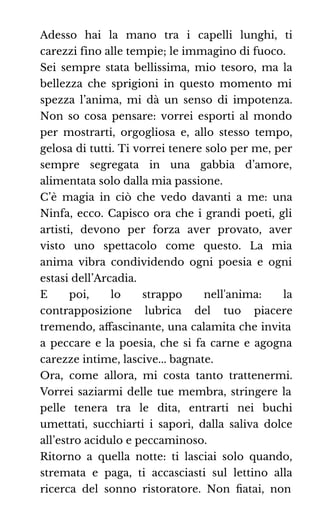 Adesso hai la mano tra i capelli lunghi, ti
carezzi fino alle tempie; le immagino di fuoco.
Sei sempre stata bellissima, mio tesoro, ma la
bellezza che sprigioni in questo momento mi
spezza l’anima, mi dà un senso di impotenza.
Non so cosa pensare: vorrei esporti al mondo
per mostrarti, orgogliosa e, allo stesso tempo,
gelosa di tutti. Ti vorrei tenere solo per me, per
sempre segregata in una gabbia d’amore,
alimentata solo dalla mia passione.
C’è magia in ciò che vedo davanti a me: una
Ninfa, ecco. Capisco ora che i grandi poeti, gli
artisti, devono per forza aver provato, aver
visto uno spettacolo come questo. La mia
anima vibra condividendo ogni poesia e ogni
estasi dell’Arcadia.
E poi, lo strappo nell'anima: la
contrapposizione lubrica del tuo piacere
tremendo, aﬀascinante, una calamita che invita
a peccare e la poesia, che si fa carne e agogna
carezze intime, lascive... bagnate.
Ora, come allora, mi costa tanto trattenermi.
Vorrei saziarmi delle tue membra, stringere la
pelle tenera tra le dita, entrarti nei buchi
umettati, succhiarti i sapori, dalla saliva dolce
all’estro acidulo e peccaminoso.
Ritorno a quella notte: ti lasciai solo quando,
stremata e paga, ti accasciasti sul lettino alla
ricerca del sonno ristoratore. Non ﬁatai, non
 