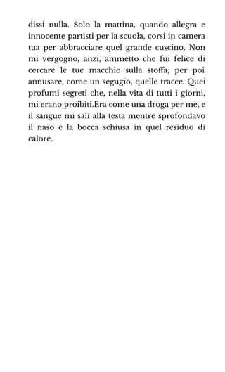 dissi nulla. Solo la mattina, quando allegra e
innocente partisti per la scuola, corsi in camera
tua per abbracciare quel grande cuscino. Non
mi vergogno, anzi, ammetto che fui felice di
cercare le tue macchie sulla stoﬀa, per poi
annusare, come un segugio, quelle tracce. Quei
profumi segreti che, nella vita di tutti i giorni,
mi erano proibiti.Era come una droga per me, e
il sangue mi salì alla testa mentre sprofondavo
il naso e la bocca schiusa in quel residuo di
calore.
 