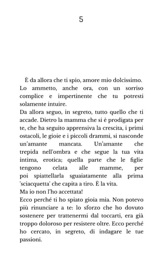 5
È da allora che ti spio, amore mio dolcissimo.
Lo ammetto, anche ora, con un sorriso
complice e impertinente che tu potresti
solamente intuire.
Da allora seguo, in segreto, tutto quello che ti
accade. Dietro la mamma che si è prodigata per
te, che ha seguito apprensiva la crescita, i primi
ostacoli, le gioie e i piccoli drammi, si nasconde
un’amante mancata. Un’amante che
trepida nell'ombra e che segue la tua vita
intima, erotica; quella parte che le ﬁglie
tengono celata alle mamme, per
poi spiattellarla sguaiatamente alla prima
'sciacquetta' che capita a tiro. È la vita.
Ma io non l’ho accettata!
Ecco perché ti ho spiato gioia mia. Non potevo
più rinunciare a te: lo sforzo che ho dovuto
sostenere per trattenermi dal toccarti, era già
troppo doloroso per resistere oltre. Ecco perché
ho cercato, in segreto, di indagare le tue
passioni.
 