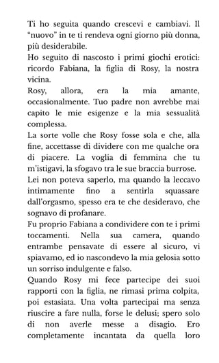 Ti ho seguita quando crescevi e cambiavi. Il
“nuovo” in te ti rendeva ogni giorno più donna,
più desiderabile.
Ho seguito di nascosto i primi giochi erotici:
ricordo Fabiana, la ﬁglia di Rosy, la nostra
vicina.
Rosy, allora, era la mia amante,
occasionalmente. Tuo padre non avrebbe mai
capito le mie esigenze e la mia sessualità
complessa.
La sorte volle che Rosy fosse sola e che, alla
ﬁne, accettasse di dividere con me qualche ora
di piacere. La voglia di femmina che tu
m’istigavi, la sfogavo tra le sue braccia burrose.
Lei non poteva saperlo, ma quando la leccavo
intimamente ﬁno a sentirla squassare
dall’orgasmo, spesso era te che desideravo, che
sognavo di profanare.
Fu proprio Fabiana a condividere con te i primi
toccamenti. Nella sua camera, quando
entrambe pensavate di essere al sicuro, vi
spiavamo, ed io nascondevo la mia gelosia sotto
un sorriso indulgente e falso.
Quando Rosy mi fece partecipe dei suoi
rapporti con la ﬁglia, ne rimasi prima colpita,
poi estasiata. Una volta partecipai ma senza
riuscire a fare nulla, forse le delusi; spero solo
di non averle messe a disagio. Ero
completamente incantata da quella loro
 