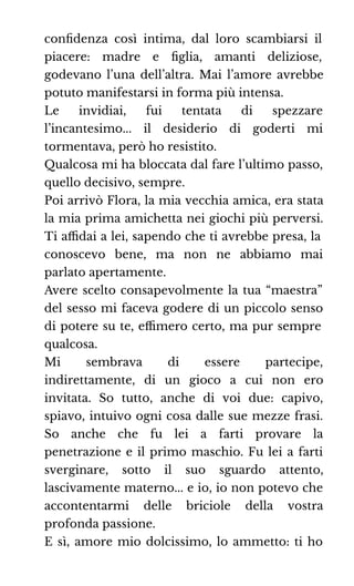 conﬁdenza così intima, dal loro scambiarsi il
piacere: madre e ﬁglia, amanti deliziose,
godevano l’una dell’altra. Mai l’amore avrebbe
potuto manifestarsi in forma più intensa.
Le invidiai, fui tentata di spezzare
l’incantesimo... il desiderio di goderti mi
tormentava, però ho resistito.
Qualcosa mi ha bloccata dal fare l’ultimo passo,
quello decisivo, sempre.
Poi arrivò Flora, la mia vecchia amica, era stata
la mia prima amichetta nei giochi più perversi.
Ti aﬃdai a lei, sapendo che ti avrebbe presa, la
conoscevo bene, ma non ne abbiamo mai
parlato apertamente.
Avere scelto consapevolmente la tua “maestra”
del sesso mi faceva godere di un piccolo senso
di potere su te, eﬃmero certo, ma pur sempre
qualcosa.
Mi sembrava di essere partecipe,
indirettamente, di un gioco a cui non ero
invitata. So tutto, anche di voi due: capivo,
spiavo, intuivo ogni cosa dalle sue mezze frasi.
So anche che fu lei a farti provare la
penetrazione e il primo maschio. Fu lei a farti
sverginare, sotto il suo sguardo attento,
lascivamente materno... e io, io non potevo che
accontentarmi delle briciole della vostra
profonda passione.
E sì, amore mio dolcissimo, lo ammetto: ti ho
 