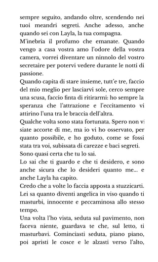 sempre seguito, andando oltre, scendendo nei
tuoi meandri segreti. Anche adesso, anche
quando sei con Layla, la tua compagna.
M’inebria il profumo che emanate. Quando
vengo a casa vostra amo l’odore della vostra
camera, vorrei diventare un ninnolo del vostro
secretaire per potervi vedere durante le notti di
passione.
Quando capita di stare insieme, tutt’e tre, faccio
del mio meglio per lasciarvi sole, cerco sempre
una scusa, faccio ﬁnta di ritirarmi: ho sempre la
speranza che l’attrazione e l’eccitamento vi
attirino l’una tra le braccia dell’altra.
Qualche volta sono stata fortunata. Spero non vi
siate accorte di me, ma io vi ho osservato, per
quanto possibile, e ho goduto, come se fossi
stata tra voi, subissata di carezze e baci segreti.
Sono quasi certa che tu lo sai.
Lo sai che ti guardo e che ti desidero, e sono
anche sicura che lo desideri quanto me... e
anche Layla ha capito.
Credo che a volte lo faccia apposta a stuzzicarti.
Lei sa quanto diventi angelica in viso quando ti
masturbi, innocente e peccaminosa allo stesso
tempo.
Una volta l’ho vista, seduta sul pavimento, non
faceva niente, guardava te che, sul letto, ti
masturbavi. Cominciasti seduta, piano piano,
poi apristi le cosce e le alzasti verso l’alto,
 