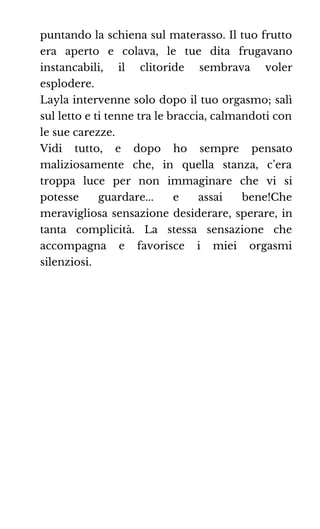 puntando la schiena sul materasso. Il tuo frutto
era aperto e colava, le tue dita frugavano
instancabili, il clitoride sembrava voler
esplodere.
Layla intervenne solo dopo il tuo orgasmo; salì
sul letto e ti tenne tra le braccia, calmandoti con
le sue carezze.
Vidi tutto, e dopo ho sempre pensato
maliziosamente che, in quella stanza, c’era
troppa luce per non immaginare che vi si
potesse guardare... e assai bene!Che
meravigliosa sensazione desiderare, sperare, in
tanta complicità. La stessa sensazione che
accompagna e favorisce i miei orgasmi
silenziosi.
 