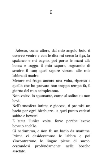 6
Adesso, come allora, dal mio angolo buio ti
osservo venire e con le dita mi cerco la ﬁga, la
spalanco e mi bagno, poi porto le mani alla
bocca e suggo il mio sapore, sognando di
sentire il tuo; quel sapore vietato alle mie
labbra di madre.
Mentre mi frugo ancora una volta, ripenso a
quello che ho provato non troppo tempo fa, il
giorno del mio compleanno.
Non volevi lo spumante, come al solito: tu non
bevi.
Nell'atmosfera intima e giocosa, ti promisi un
bacio per ogni bicchiere... a quel punto cedesti
subito e bevesti.
È stata l’unica volta, forse perché avevo
bevuto anch'io.
Ci baciammo, e non fu un bacio da mamma.
Prima ci desiderammo le labbra e poi
s’incontrarono le lingue piene di succo,
cercandosi profondamente nelle bocche
assetate.
 