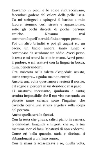 Eravamo in piedi e le cosce s’intrecciavano,
facendoci godere del calore della pelle liscia.
Tu mi stringevi e spingevi il bacino a mio
favore; stemmo così, strette e appassionate,
sotto gli occhi discreti di poche persone
amiche. Nessuno mai
commentò quell'eternità finita troppo presto.
Poi un altro brindisi e poi gli auguri e... un
bacio, un bacio ancora, tanto lungo e
commosso da sembrare un addio. Avevi perso
la testa e mi tenevi la tetta in mano. Avevi perso
il pudore, e mi scattavi con la lingua in bocca,
dura, penetrandomi.
Ora, nascosta nella saletta d’ospedale, assisto,
come sempre... e godo: ma non entro!
Ancora una volta quest’amore resterà il nostro,
e il sogno si perderà in un desiderio mai pago.
Ti masturbi incessante, spudorata e santa;
sembra impossibile che il tuo viso nasconda un
piacere tanto carnale sotto l’inguine, che
cavalchi come una strega angelica sulla scopa
del peccato.
Anche quella sera lo facesti.
Con la testa che girava, salisti piano in camera,
ti denudasti languida e ﬁngesti che io, la tua
mamma, non ci fossi. Mostravi di non vedermi!
Come eri bella quando, nuda e discinta, ti
abbandonasti a un finto sonno.
Con le mani ti accarezzavi e io, quella volta,
 