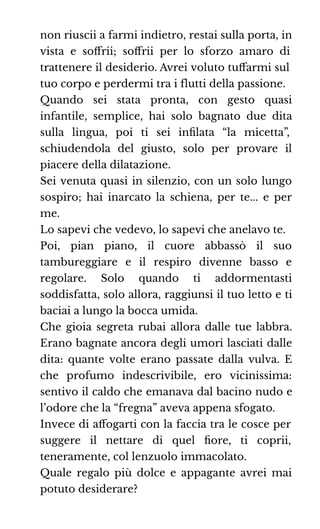 non riuscii a farmi indietro, restai sulla porta, in
vista e soﬀrii; soﬀrii per lo sforzo amaro di
trattenere il desiderio. Avrei voluto tuﬀarmi sul
tuo corpo e perdermi tra i flutti della passione.
Quando sei stata pronta, con gesto quasi
infantile, semplice, hai solo bagnato due dita
sulla lingua, poi ti sei inﬁlata “la micetta”,
schiudendola del giusto, solo per provare il
piacere della dilatazione.
Sei venuta quasi in silenzio, con un solo lungo
sospiro; hai inarcato la schiena, per te... e per
me.
Lo sapevi che vedevo, lo sapevi che anelavo te.
Poi, pian piano, il cuore abbassò il suo
tambureggiare e il respiro divenne basso e
regolare. Solo quando ti addormentasti
soddisfatta, solo allora, raggiunsi il tuo letto e ti
baciai a lungo la bocca umida.
Che gioia segreta rubai allora dalle tue labbra.
Erano bagnate ancora degli umori lasciati dalle
dita: quante volte erano passate dalla vulva. E
che profumo indescrivibile, ero vicinissima:
sentivo il caldo che emanava dal bacino nudo e
l’odore che la “fregna” aveva appena sfogato.
Invece di aﬀogarti con la faccia tra le cosce per
suggere il nettare di quel ﬁore, ti coprii,
teneramente, col lenzuolo immacolato.
Quale regalo più dolce e appagante avrei mai
potuto desiderare?
 