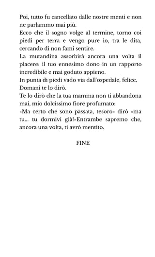 Poi, tutto fu cancellato dalle nostre menti e non
ne parlammo mai più.
Ecco che il sogno volge al termine, torno coi
piedi per terra e vengo pure io, tra le dita,
cercando di non fami sentire.
La mutandina assorbirà ancora una volta il
piacere: il tuo ennesimo dono in un rapporto
incredibile e mai goduto appieno.
In punta di piedi vado via dall'ospedale, felice.
Domani te lo dirò.
Te lo dirò che la tua mamma non ti abbandona
mai, mio dolcissimo fiore profumato:
«Ma certo che sono passata, tesoro» dirò «ma
tu... tu dormivi già!»Entrambe sapremo che,
ancora una volta, ti avrò mentito.
FINE
 