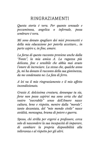 RINGRAZIAMENTI
Questa storia è vera. Per quanto sensuale e
peccaminosa, angelica o infernale, possa
sembrare è vera.
Mi sono dovuto spogliare dei miei preconcetti e
della mia educazione per poterla accettare... in
parte capire e, in fine, amare.
La forza di questo racconto proviene anche dalla
“Fonte”, la mia amica A. La ragazza più
delicata, ﬁne e sensibile che abbia mai avuto
l’onore di incrociare. La stessa che, qualche anno
fa, mi ha donato il racconto della sua giovinezza,
da me condensata ne: La fata di ferro.
A lei va il mio ringraziamento e il mio aﬀetto
incondizionato.
Grazie A. dolcissima creatura, dovunque tu sia,
forse non posso capirvi ma sono certa che dal
vostro “esecrabile” senso dell’Amore nasce
cultura, bene e rispetto, mentre dalla “morale”,
tanto decantata, del “mio mondo civile” nasce
avidità, menzogna, brama di potere e guerra.
Spesso, chi strilla per ergersi a professore, cerca
solo di nascondere la sua incapacità di imparare,
di cambiare la propria disponibilità alla
tolleranza e al rispetto per gli altri.
 