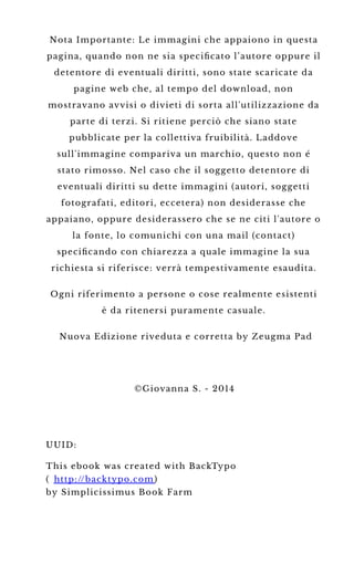 Nota Importante: Le immagini che appaiono in questa
pagina, quando non ne sia speciﬁcato l’autore oppure il
detentore di eventuali diritti, sono state scaricate da
pagine web che, al tempo del download, non
mostravano avvisi o divieti di sorta all'utilizzazione da
parte di terzi. Si ritiene perciò che siano state
pubblicate per la collettiva fruibilità. Laddove
sull'immagine compariva un marchio, questo non é
stato rimosso. Nel caso che il soggetto detentore di
eventuali diritti su dette immagini (autori, soggetti
fotografati, editori, eccetera) non desiderasse che
appaiano, oppure desiderassero che se ne citi l'autore o
la fonte, lo comunichi con una mail (contact)
speciﬁcando con chiarezza a quale immagine la sua
richiesta si riferisce: verrà tempestivamente esaudita.
Ogni riferimento a persone o cose realmente esistenti
è da ritenersi puramente casuale.
Nuova Edizione riveduta e corretta by Zeugma Pad
©Giovanna S. - 2014
UUID:
This ebook was created with BackTypo
( http://backtypo.com )
by Simplicissimus Book Farm
 