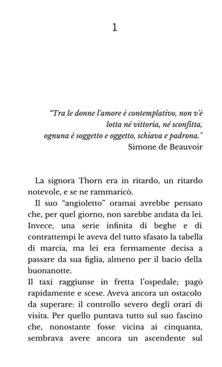 1
“Tra le donne l'amore è contemplativo, non v'è
lotta né vittoria, né sconfitta,
ognuna è soggetto e oggetto, schiava e padrona.”
Simone de Beauvoir
La signora Thorn era in ritardo, un ritardo
notevole, e se ne rammaricò.
Il suo “angioletto” oramai avrebbe pensato
che, per quel giorno, non sarebbe andata da lei.
Invece, una serie inﬁnita di beghe e di
contrattempi le aveva del tutto sfasato la tabella
di marcia, ma lei era fermamente decisa a
passare da sua ﬁglia, almeno per il bacio della
buonanotte.
Il taxi raggiunse in fretta l’ospedale; pagò
rapidamente e scese. Aveva ancora un ostacolo
da superare: il controllo severo degli orari di
visita. Per quello puntava tutto sul suo fascino
che, nonostante fosse vicina ai cinquanta,
sembrava avere ancora un ascendente sul
 