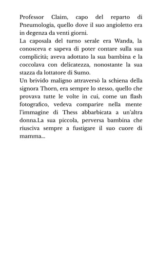 Professor Claim, capo del reparto di
Pneumologia, quello dove il suo angioletto era
in degenza da venti giorni.
La caposala del turno serale era Wanda, la
conosceva e sapeva di poter contare sulla sua
complicità; aveva adottato la sua bambina e la
coccolava con delicatezza, nonostante la sua
stazza da lottatore di Sumo.
Un brivido maligno attraversò la schiena della
signora Thorn, era sempre lo stesso, quello che
provava tutte le volte in cui, come un ﬂash
fotograﬁco, vedeva comparire nella mente
l’immagine di Thess abbarbicata a un’altra
donna.La sua piccola, perversa bambina che
riusciva sempre a fustigare il suo cuore di
mamma...
 
