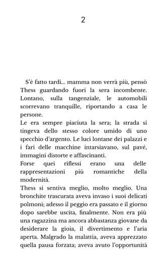 2
S’è fatto tardi... mamma non verrà più, pensò
Thess guardando fuori la sera incombente.
Lontano, sulla tangenziale, le automobili
scorrevano tranquille, riportando a casa le
persone.
Le era sempre piaciuta la sera; la strada si
tingeva dello stesso colore umido di uno
specchio d’argento. Le luci lontane dei palazzi e
i fari delle macchine intarsiavano, sul pavé,
immagini distorte e affascinanti.
Forse quei riﬂessi erano una delle
rappresentazioni più romantiche della
modernità.
Thess si sentiva meglio, molto meglio. Una
bronchite trascurata aveva invaso i suoi delicati
polmoni; adesso il peggio era passato e il giorno
dopo sarebbe uscita, ﬁnalmente. Non era più
una ragazzina ma ancora abbastanza giovane da
desiderare la gioia, il divertimento e l’aria
aperta. Malgrado la malattia, aveva apprezzato
quella pausa forzata; aveva avuto l’opportunità
 