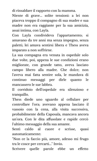 di rinsaldare il rapporto con la mamma.
Niente di grave... solite tensioni: a lei non
piaceva troppo il compagno di sua madre e sua
madre non era raggiante per la sua amicizia,
assai intima, con Layla.
Con Layla condivideva l’appartamento; si
amavano da tre anni ma senza impegno, senza
paletti; lei amava sentirsi libera e Thess aveva
imparato a non soffrirne.
La sua compagna era venuta in ospedale solo
due volte, poi, appena le sue condizioni erano
migliorate, con grande tatto, aveva lasciato
campo libero alla madre. Che dolce; non
l'aveva mai fatta sentire sola, le mandava di
continuo messaggi per dirle quanto le
mancassero le sue labbra.
Il corridoio dell'ospedale era silenzioso e
tranquillo.
Thess diede uno sguardo al cellulare per
controllare l'ora; avevano appena lasciato il
vassoio con la cena, alla visita successiva,
probabilmente della Caposala, mancava ancora
un'ora. Con le dita aﬀusolate e rapide cercò
l'ultimo messaggio della sua amante.
Sentì caldo al cuore e scrisse, quasi
automaticamente:
"Non ce la faccio più, amore, adesso mi frugo
tra le cosce per cercarti..." Invio.
Scrivere quelle parole ebbe un eﬀetto
 