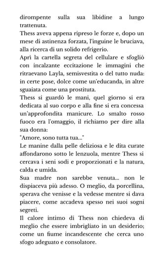 dirompente sulla sua libidine a lungo
trattenuta.
Thess aveva appena ripreso le forze e, dopo un
mese di astinenza forzata, l'inguine le bruciava,
alla ricerca di un solido refrigerio.
Aprì la cartella segreta del cellulare e sfogliò
con incalzante eccitazione le immagini che
ritraevano Layla, semisvestita o del tutto nuda:
in certe pose, dolce come un'educanda, in altre
sguaiata come una prostituta.
Thess si guardò le mani, quel giorno si era
dedicata al suo corpo e alla ﬁne si era concessa
un’approfondita manicure. Lo smalto rosso
fuoco era l'omaggio, il richiamo per dire alla
sua donna:
"Amore, sono tutta tua..."
Le manine dalla pelle deliziosa e le dita curate
aﬀondarono sotto le lenzuola, mentre Thess si
cercava i seni sodi e proporzionati e la natura,
calda e umida.
Sua madre non sarebbe venuta... non le
dispiaceva più adesso. O meglio, da porcellina,
sperava che venisse e la vedesse mentre si dava
piacere, come accadeva spesso nei suoi sogni
segreti.
Il calore intimo di Thess non chiedeva di
meglio che essere imbrigliato in un desiderio;
come un ﬁume incandescente che cerca uno
sfogo adeguato e consolatore.
 