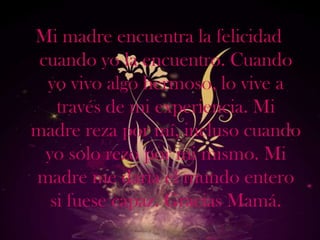 Mi madre encuentra la felicidad
 cuando yo la encuentro. Cuando
  yo vivo algo hermoso, lo vive a
    través de mi experiencia. Mi
madre reza por mí, incluso cuando
  yo solo rezo por mi mismo. Mi
madre me daría el mundo entero
   si fuese capaz. Gracias Mamá.
 