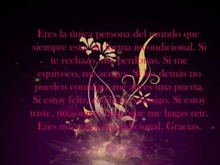Eres la única persona del mundo que
 siempre está, de forma incondicional. Si
      te rechazo, me perdonas. Si me
   equivoco, me acoges. Si los demás no
  pueden conmigo, me abres una puerta.
 Si estoy feliz, celebras conmigo. Si estoy
triste, no sonríes hasta que me hagas reír.
   Eres mi amiga incondicional. Gracias.
 