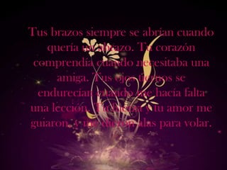 Tus brazos siempre se abrían cuando
    quería un abrazo. Tu corazón
 comprendía cuando necesitaba una
      amiga. Tus ojos tiernos se
  endurecían cuando me hacía falta
una lección. Tu fuerza y tu amor me
guiaron, y me dieron alas para volar.
 