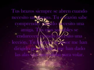 Tus brazos siempre se abren cuando
necesito un abrazo. Tu corazón sabe
  comprender cuándo necesito una
     amiga. Tus ojos sensibles se
   endurecen cuando necesito una
lección. Tu fuerza y tu amor me han
 dirigido por la vida y me han dado
  las alas que necesitaba para volar.
 