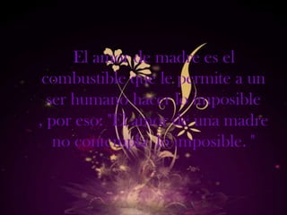 El amor de madre es el
 combustible que le permite a un
  ser humano hacer lo imposible
, por eso: "El amor de una madre
   no contempla lo imposible. "
 