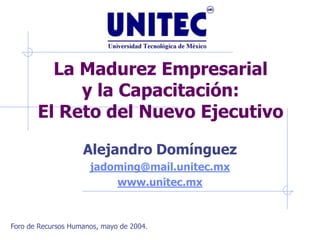 La Madurez Empresarial
            y la Capacitación:
       El Reto del Nuevo Ejecutivo

                    Alejandro Domínguez
                      jadoming@mail.unitec.mx
                          www.unitec.mx



Foro de Recursos Humanos, mayo de 2004.
 