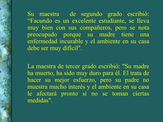 Su maestra  de segundo grado escribió: “Facundo es un excelente estudiante, se lleva muy bien con sus compañeros, pero se nota preocupado porque su madre tiene una enfermedad incurable y el ambiente en su casa debe ser muy difícil". La maestra de tercer grado escribió: "Su madre ha muerto, ha sido muy duro para él. El trata de hacer su mejor esfuerzo, pero su padre no muestra mucho interés y el ambiente en su casa le afectará pronto si no se toman ciertas medidas". 