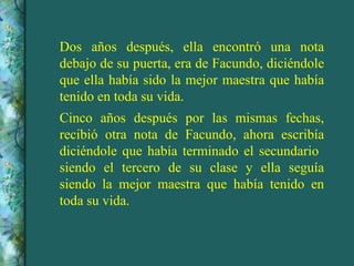 Dos años después, ella encontró una nota debajo de su puerta, era de Facundo, diciéndole que ella había sido la mejor maestra que había tenido en toda su vida.  Cinco años después por las mismas fechas, recibió otra nota de Facundo, ahora escribía diciéndole que había terminado el secundario  siendo el tercero de su clase y ella seguía siendo la mejor maestra que había tenido en toda su vida. 