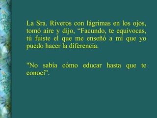 La Sra. Riveros con lágrimas en los ojos, tomó aire y dijo, “Facundo, te equivocas, tú fuiste el que me enseñó a mí que yo puedo hacer la diferencia. "No sabía cómo educar hasta que te conocí". 