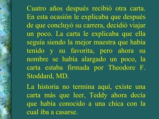 Cuatro años después recibió otra carta. En esta ocasión le explicaba que después de que concluyó su carrera, decidió viajar un poco. La carta le explicaba que ella seguía siendo la mejor maestra que había tenido y su favorita, pero ahora su nombre se había alargado un poco, la carta estaba firmada por Theodore F. Stoddard, MD. La historia no termina aquí, existe una carta más que leer, Teddy ahora decía que había conocido a una chica con la cual iba a casarse. 