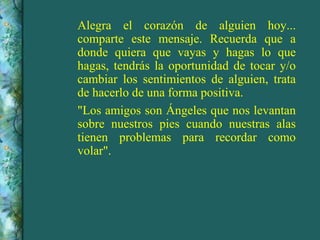 Alegra el corazón de alguien hoy... comparte este mensaje. Recuerda que a donde quiera que vayas y hagas lo que hagas, tendrás la oportunidad de tocar y/o cambiar los sentimientos de alguien, trata de hacerlo de una forma positiva. "Los amigos son Ángeles que nos levantan sobre nuestros pies cuando nuestras alas tienen problemas para recordar como volar". 