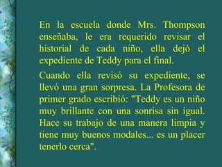 En la escuela donde Mrs. Thompson enseñaba, le era requerido revisar el historial de cada niño, ella dejó el expediente de Teddy para el final. Cuando ella revisó su expediente, se llevó una gran sorpresa. La Profesora de primer grado escribió: "Teddy es un niño muy brillante con una sonrisa sin igual. Hace su trabajo de una manera limpia y tiene muy buenos modales... es un placer tenerlo cerca". 
