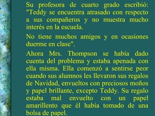 Su profesora de cuarto grado escribió: "Teddy se encuentra atrasado con respecto a sus compañeros y no muestra mucho interés en la escuela. No tiene muchos amigos y en ocasiones duerme en clase". Ahora Mrs. Thompson se había dado cuenta del problema y estaba apenada con ella misma. Ella comenzó a sentirse peor cuando sus alumnos les llevaron sus regalos de Navidad, envueltos con preciosos moños y papel brillante, excepto Teddy. Su regalo estaba mal envuelto con un papel amarillento que él había tomado de una bolsa de papel. 