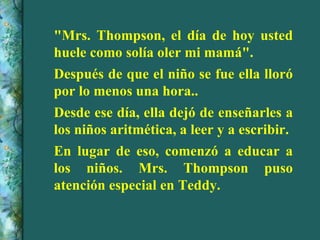"Mrs. Thompson, el día de hoy usted huele como solía oler mi mamá". Después de que el niño se fue ella lloró por lo menos una hora.. Desde ese día, ella dejó de enseñarles a los niños aritmética, a leer y a escribir. En lugar de eso, comenzó a educar a los niños. Mrs. Thompson puso atención especial en Teddy.  