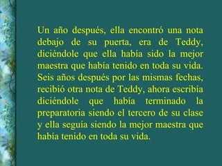 Un año después, ella encontró una nota debajo de su puerta, era de Teddy, diciéndole que ella había sido la mejor maestra que había tenido en toda su vida. Seis años después por las mismas fechas, recibió otra nota de Teddy, ahora escribía diciéndole que había terminado la preparatoria siendo el tercero de su clase y ella seguía siendo la mejor maestra que había tenido en toda su vida. 