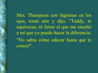 Mrs. Thompson con lágrimas en los
ojos, tomó aire y dijo, "Teddy, te
equivocas, tú fuiste el que me enseñó
a mí que yo puedo hacer la diferencia.
"No sabía cómo educar hasta que te
conocí".
 