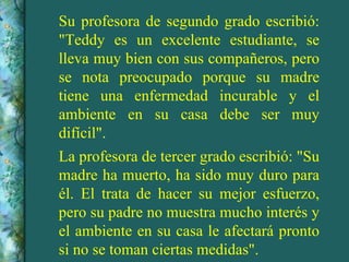 Su profesora de segundo grado escribió:
"Teddy es un excelente estudiante, se
lleva muy bien con sus compañeros, pero
se nota preocupado porque su madre
tiene una enfermedad incurable y el
ambiente en su casa debe ser muy
difícil".
La profesora de tercer grado escribió: "Su
madre ha muerto, ha sido muy duro para
él. El trata de hacer su mejor esfuerzo,
pero su padre no muestra mucho interés y
el ambiente en su casa le afectará pronto
si no se toman ciertas medidas".
 