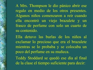 A Mrs. Thompson le dio pánico abrir ese
regalo en medio de los otros presentes.
Algunos niños comenzaron a reír cuando
ella encontró un viejo brazalete y un
frasco de perfume con solo un cuarto de
su contenido.
Ella detuvo las burlas de los niños al
exclamar lo precioso que era el brazalete
mientras se lo probaba y se colocaba un
poco del perfume en su muñeca.
Teddy Stoddard se quedó ese día al final
de la clase el tiempo suficiente para decir:
 