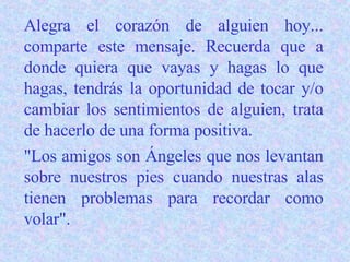 Alegra el corazón de alguien hoy... comparte este mensaje. Recuerda que a donde quiera que vayas y hagas lo que hagas, tendrás la oportunidad de tocar y/o cambiar los sentimientos de alguien, trata de hacerlo de una forma positiva. "Los amigos son Ángeles que nos levantan sobre nuestros pies cuando nuestras alas tienen problemas para recordar como volar". 