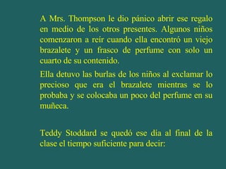 A Mrs. Thompson le dio pánico abrir ese regalo en medio de los otros presentes. Algunos niños comenzaron a reír cuando ella encontró un viejo brazalete y un frasco de perfume con solo un cuarto de su contenido. Ella detuvo las burlas de los niños al exclamar lo precioso que era el brazalete mientras se lo probaba y se colocaba un poco del perfume en su muñeca. Teddy Stoddard se quedó ese día al final de la clase el tiempo suficiente para decir: 
