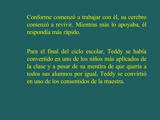 Conforme comenzó a trabajar con él, su cerebro comenzó a revivir. Mientras más lo apoyaba, él respondía más rápido. Para el final del ciclo escolar, Teddy se había convertido en uno de los niños más aplicados de la clase y a pesar de su mentira de que quería a todos sus alumnos por igual, Teddy se convirtió en uno de los consentidos de la maestra. 