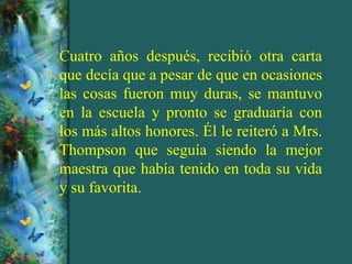 Cuatro años después, recibió otra carta
que decía que a pesar de que en ocasiones
las cosas fueron muy duras, se mantuvo
en la escuela y pronto se graduaría con
los más altos honores. Él le reiteró a Mrs.
Thompson que seguía siendo la mejor
maestra que había tenido en toda su vida
y su favorita.
 