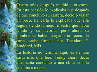 Cuatro años después recibió otra carta.
En esta ocasión le explicaba que después
de que concluyó su carrera, decidió viajar
un poco. La carta le explicaba que ella
seguía siendo la mejor maestra que había
tenido y su favorita, pero ahora su
nombre se había alargado un poco, la
carta estaba firmada por Theodore F.
Stoddard, MD.
La historia no termina aquí, existe una
carta más que leer, Teddy ahora decía
que había conocido a una chica con la
cual iba a casarse.
 