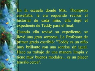 En la escuela donde Mrs. Thompson
enseñaba, le era requerido revisar el
historial de cada niño, ella dejó el
expediente de Teddy para el final.
Cuando ella revisó su expediente, se
llevó una gran sorpresa. La Profesora de
primer grado escribió: "Teddy es un niño
muy brillante con una sonrisa sin igual.
Hace su trabajo de una manera limpia y
tiene muy buenos modales... es un placer
tenerlo cerca".
 