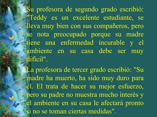 Su profesora de segundo grado escribió:
"Teddy es un excelente estudiante, se
lleva muy bien con sus compañeros, pero
se nota preocupado porque su madre
tiene una enfermedad incurable y el
ambiente en su casa debe ser muy
difícil".
La profesora de tercer grado escribió: "Su
madre ha muerto, ha sido muy duro para
él. El trata de hacer su mejor esfuerzo,
pero su padre no muestra mucho interés y
el ambiente en su casa le afectará pronto
si no se toman ciertas medidas".
 