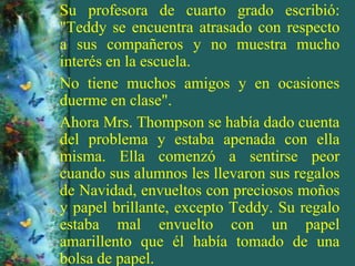 Su profesora de cuarto grado escribió:
"Teddy se encuentra atrasado con respecto
a sus compañeros y no muestra mucho
interés en la escuela.
No tiene muchos amigos y en ocasiones
duerme en clase".
Ahora Mrs. Thompson se había dado cuenta
del problema y estaba apenada con ella
misma. Ella comenzó a sentirse peor
cuando sus alumnos les llevaron sus regalos
de Navidad, envueltos con preciosos moños
y papel brillante, excepto Teddy. Su regalo
estaba mal envuelto con un papel
amarillento que él había tomado de una
bolsa de papel.
 