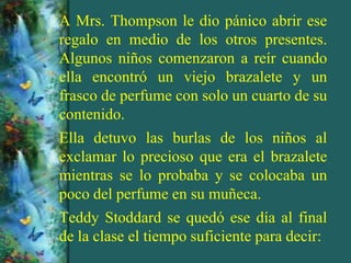 A Mrs. Thompson le dio pánico abrir ese
regalo en medio de los otros presentes.
Algunos niños comenzaron a reír cuando
ella encontró un viejo brazalete y un
frasco de perfume con solo un cuarto de su
contenido.
Ella detuvo las burlas de los niños al
exclamar lo precioso que era el brazalete
mientras se lo probaba y se colocaba un
poco del perfume en su muñeca.
Teddy Stoddard se quedó ese día al final
de la clase el tiempo suficiente para decir:
 