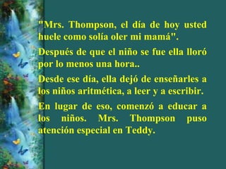 "Mrs. Thompson, el día de hoy usted
huele como solía oler mi mamá".
Después de que el niño se fue ella lloró
por lo menos una hora..
Desde ese día, ella dejó de enseñarles a
los niños aritmética, a leer y a escribir.
En lugar de eso, comenzó a educar a
los niños. Mrs. Thompson puso
atención especial en Teddy.
 