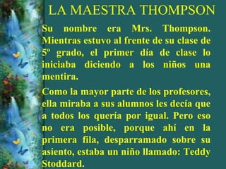 LA MAESTRA THOMPSON
Su nombre era Mrs. Thompson.
Mientras estuvo al frente de su clase de
5º grado, el primer día de clase lo
iniciaba diciendo a los niños una
mentira.
Como la mayor parte de los profesores,
ella miraba a sus alumnos les decía que
a todos los quería por igual. Pero eso
no era posible, porque ahí en la
primera fila, desparramado sobre su
asiento, estaba un niño llamado: Teddy
Stoddard.
 