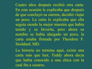 Cuatro años después recibió otra carta.
En esta ocasión le explicaba que después
de que concluyó su carrera, decidió viajar
un poco. La carta le explicaba que ella
seguía siendo la mejor maestra que había
tenido y su favorita, pero ahora su
nombre se había alargado un poco, la
carta estaba firmada por Theodore F.
Stoddard, MD.
La historia no termina aquí, existe una
carta más que leer, Teddy ahora decía
que había conocido a una chica con la
cual iba a casarse.
 