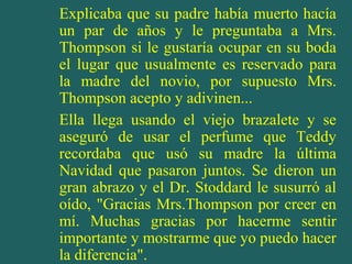 Explicaba que su padre había muerto hacía
un par de años y le preguntaba a Mrs.
Thompson si le gustaría ocupar en su boda
el lugar que usualmente es reservado para
la madre del novio, por supuesto Mrs.
Thompson acepto y adivinen...
Ella llega usando el viejo brazalete y se
aseguró de usar el perfume que Teddy
recordaba que usó su madre la última
Navidad que pasaron juntos. Se dieron un
gran abrazo y el Dr. Stoddard le susurró al
oído, "Gracias Mrs.Thompson por creer en
mí. Muchas gracias por hacerme sentir
importante y mostrarme que yo puedo hacer
la diferencia".
 